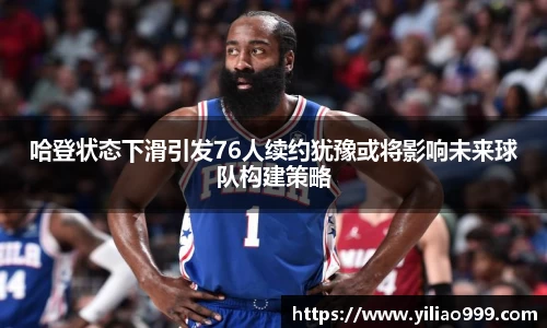 哈登状态下滑引发76人续约犹豫或将影响未来球队构建策略