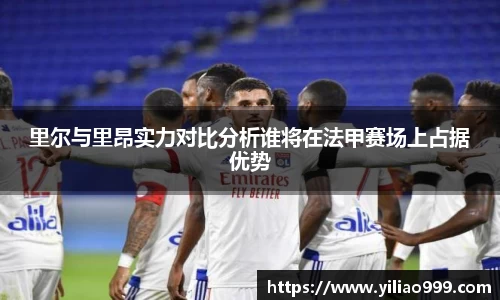 里尔与里昂实力对比分析谁将在法甲赛场上占据优势